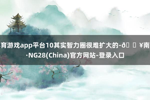 体育游戏app平台10其实智力圈很难扩大的-🔥南宫·NG28(China)官方网站-登录入口