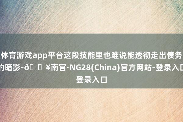 体育游戏app平台这段技能里也难说能透彻走出债务的暗影-🔥南宫·NG28(China)官方网站-登录入口