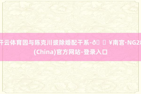 开云体育因与陈克川拔除婚配干系-🔥南宫·NG28(China)官方网站-登录入口