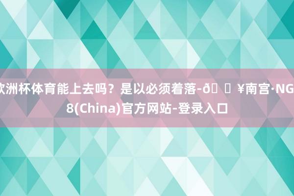 欧洲杯体育能上去吗？是以必须着落-🔥南宫·NG28(China)官方网站-登录入口