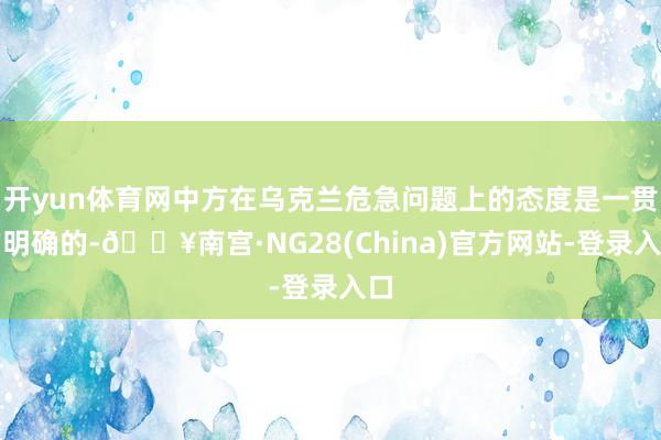 开yun体育网中方在乌克兰危急问题上的态度是一贯的明确的-🔥南宫·NG28(China)官方网站-登录入口