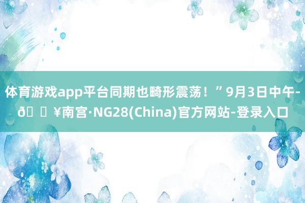 体育游戏app平台同期也畸形震荡！”9月3日中午-🔥南宫·NG28(China)官方网站-登录入口
