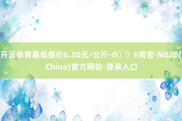 开云体育最低报价6.20元/公斤-🔥南宫·NG28(China)官方网站-登录入口