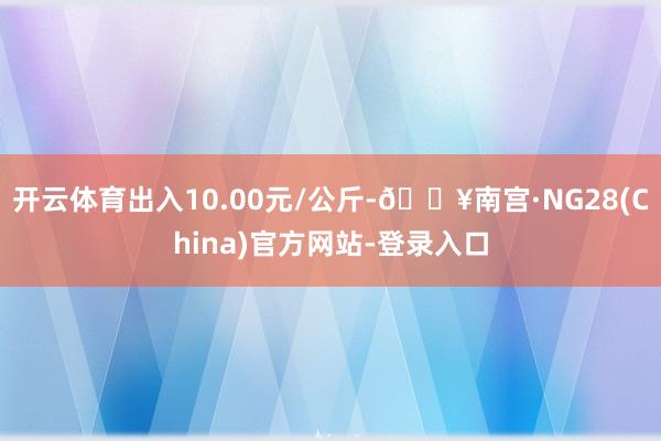 开云体育出入10.00元/公斤-🔥南宫·NG28(China)官方网站-登录入口