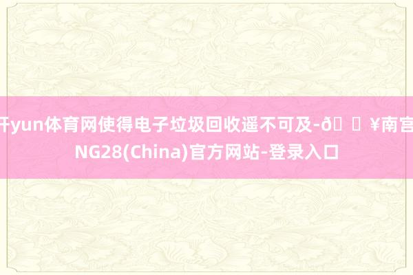 开yun体育网使得电子垃圾回收遥不可及-🔥南宫·NG28(China)官方网站-登录入口