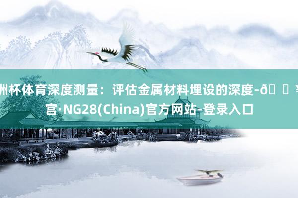 欧洲杯体育深度测量：评估金属材料埋设的深度-🔥南宫·NG28(China)官方网站-登录入口