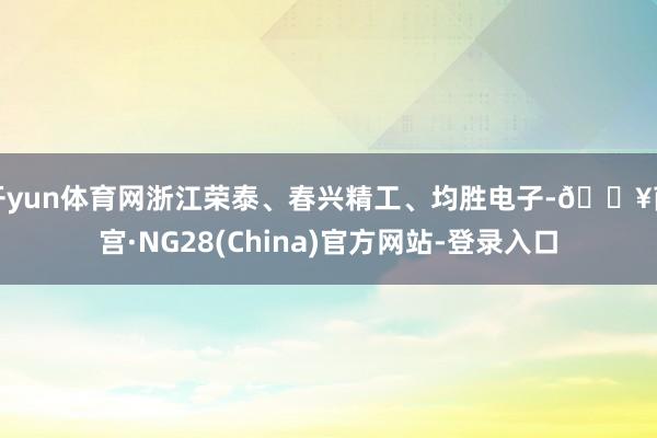 开yun体育网浙江荣泰、春兴精工、均胜电子-🔥南宫·NG28(China)官方网站-登录入口