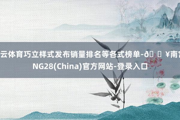 开云体育巧立样式发布销量排名等各式榜单-🔥南宫·NG28(China)官方网站-登录入口