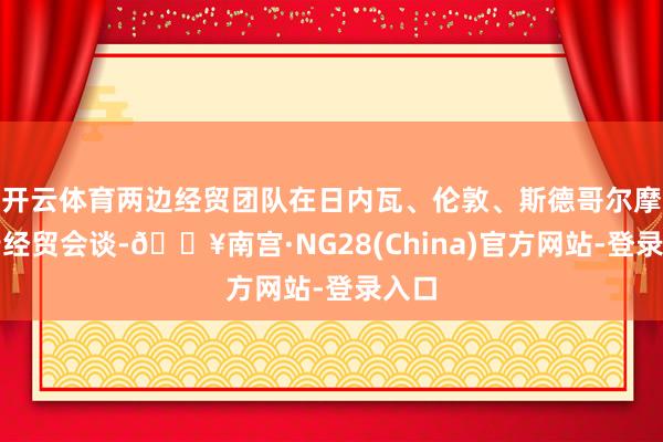 开云体育两边经贸团队在日内瓦、伦敦、斯德哥尔摩举行经贸会谈-🔥南宫·NG28(China)官方网站-登录入口