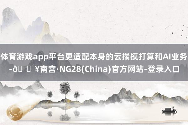 体育游戏app平台更适配本身的云揣摸打算和AI业务-🔥南宫·NG28(China)官方网站-登录入口