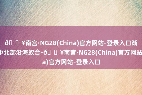 🔥南宫·NG28(China)官方网站-登录入口渐渐向越南中北部沿海蚁合-🔥南宫·NG28(China)官方网站-登录入口