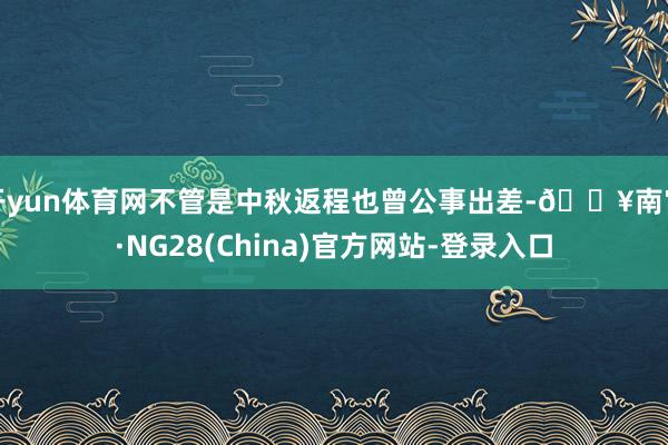 开yun体育网不管是中秋返程也曾公事出差-🔥南宫·NG28(China)官方网站-登录入口
