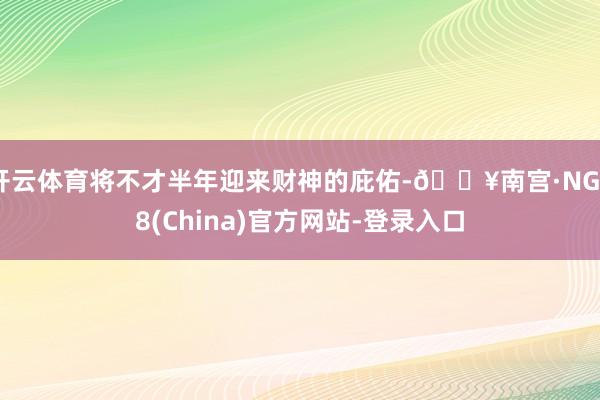 开云体育将不才半年迎来财神的庇佑-🔥南宫·NG28(China)官方网站-登录入口