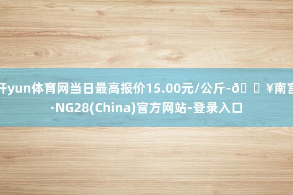 开yun体育网当日最高报价15.00元/公斤-🔥南宫·NG28(China)官方网站-登录入口