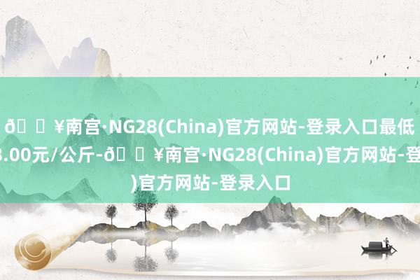 🔥南宫·NG28(China)官方网站-登录入口最低报价18.00元/公斤-🔥南宫·NG28(China)官方网站-登录入口