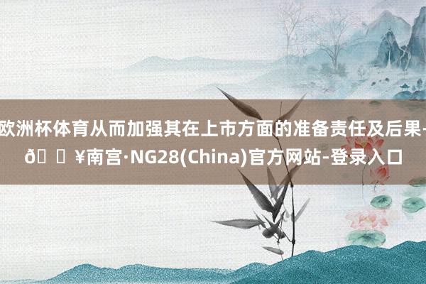 欧洲杯体育从而加强其在上市方面的准备责任及后果-🔥南宫·NG28(China)官方网站-登录入口