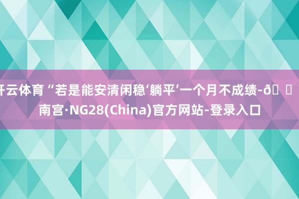 开云体育“若是能安清闲稳‘躺平’一个月不成绩-🔥南宫·NG28(China)官方网站-登录入口