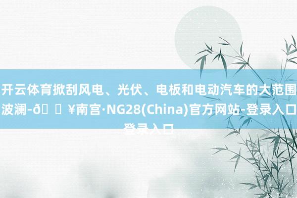 开云体育掀刮风电、光伏、电板和电动汽车的大范围波澜-🔥南宫·NG28(China)官方网站-登录入口