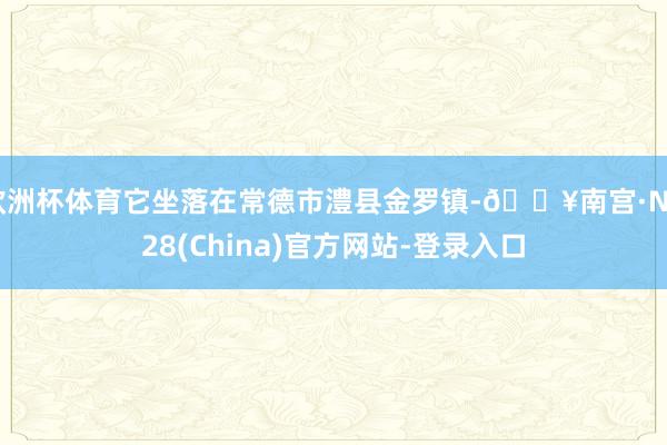 欧洲杯体育它坐落在常德市澧县金罗镇-🔥南宫·NG28(China)官方网站-登录入口