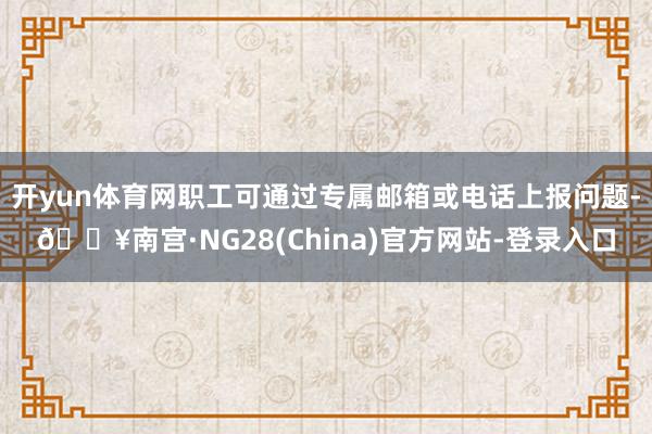 开yun体育网职工可通过专属邮箱或电话上报问题-🔥南宫·NG28(China)官方网站-登录入口