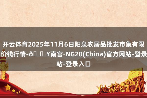开云体育2025年11月6日阳泉农居品批发市集有限公司价钱行情-🔥南宫·NG28(China)官方网站-登录入口