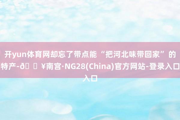 开yun体育网却忘了带点能 “把河北味带回家” 的特产-🔥南宫·NG28(China)官方网站-登录入口