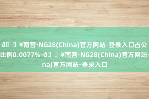 🔥南宫·NG28(China)官方网站-登录入口占公司总股本比例0.0077%-🔥南宫·NG28(China)官方网站-登录入口