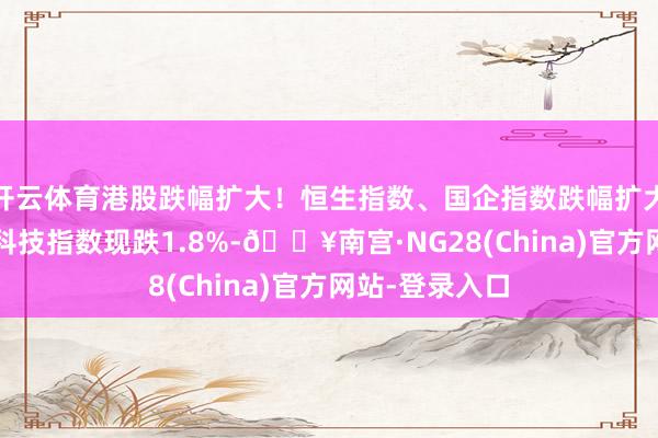 开云体育港股跌幅扩大！恒生指数、国企指数跌幅扩大至1%，恒生科技指数现跌1.8%-🔥南宫·NG28(China)官方网站-登录入口