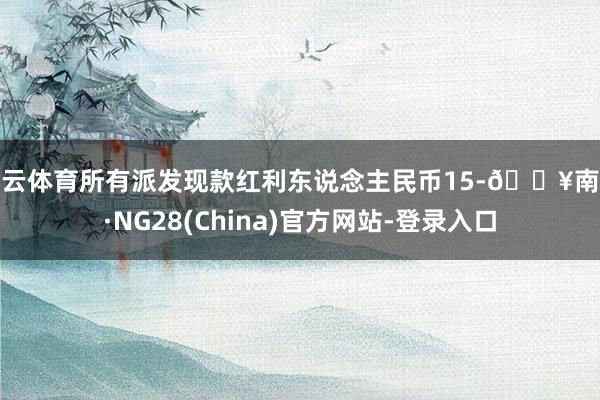 开云体育所有派发现款红利东说念主民币15-🔥南宫·NG28(China)官方网站-登录入口
