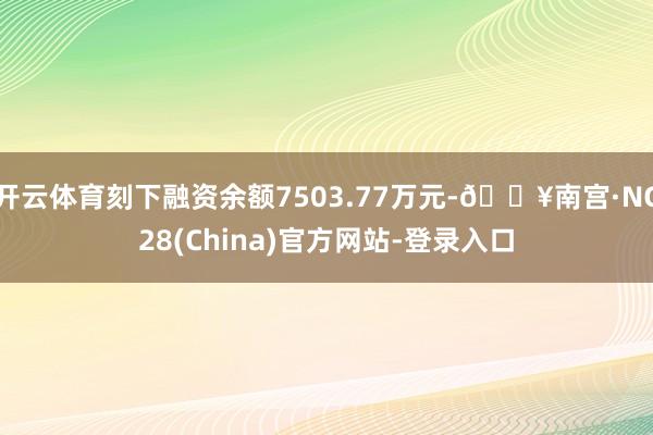 开云体育刻下融资余额7503.77万元-🔥南宫·NG28(China)官方网站-登录入口