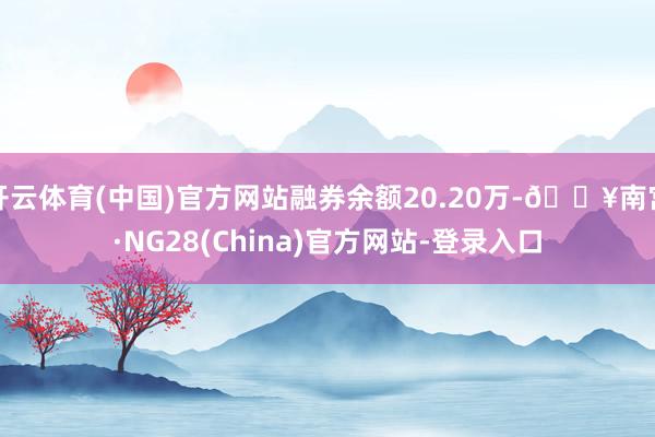 开云体育(中国)官方网站融券余额20.20万-🔥南宫·NG28(China)官方网站-登录入口