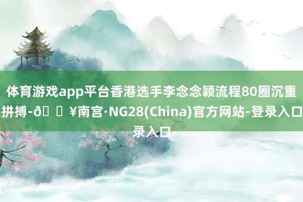 体育游戏app平台香港选手李念念颖流程80圈沉重拼搏-🔥南宫·NG28(China)官方网站-登录入口