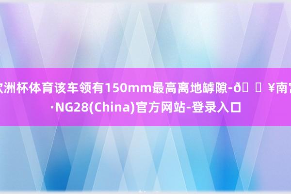 欧洲杯体育该车领有150mm最高离地罅隙-🔥南宫·NG28(China)官方网站-登录入口